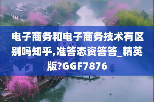 电子商务和电子商务技术有区别吗知乎,准答态资答答_精英版?GGF7876