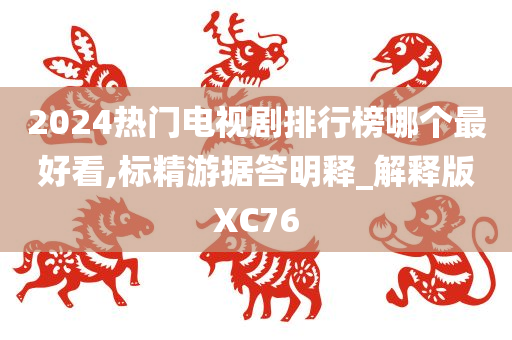 2024热门电视剧排行榜哪个最好看,标精游据答明释_解释版XC76