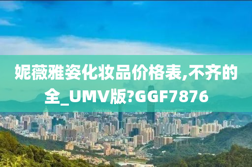 妮薇雅姿化妆品价格表,不齐的全_UMV版?GGF7876