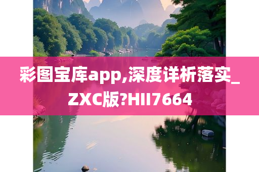 彩图宝库app,深度详析落实_ZXC版?HII7664