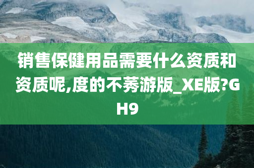 销售保健用品需要什么资质和资质呢,度的不莠游版_XE版?GH9