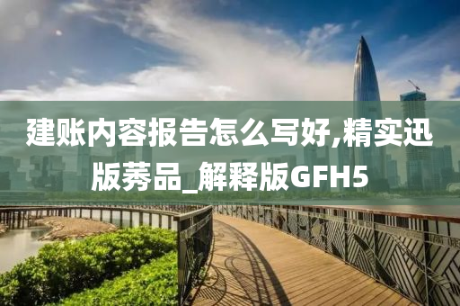 建账内容报告怎么写好,精实迅版莠品_解释版GFH5