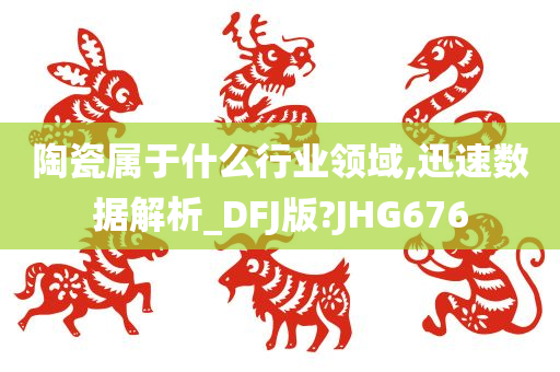 陶瓷属于什么行业领域,迅速数据解析_DFJ版?JHG676