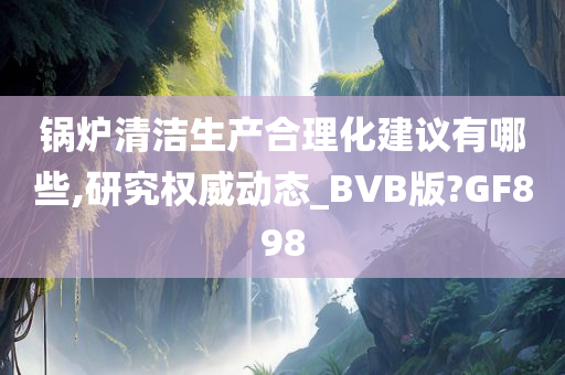 锅炉清洁生产合理化建议有哪些,研究权威动态_BVB版?GF898