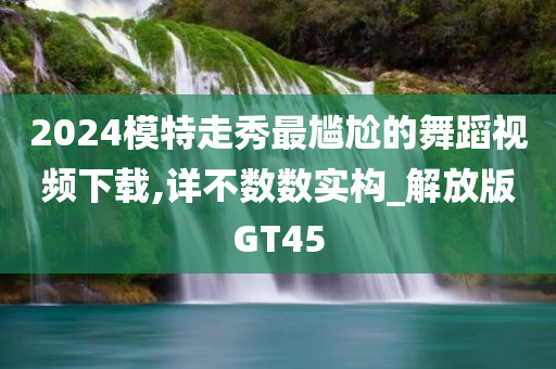 2024模特走秀最尴尬的舞蹈视频下载,详不数数实构_解放版GT45