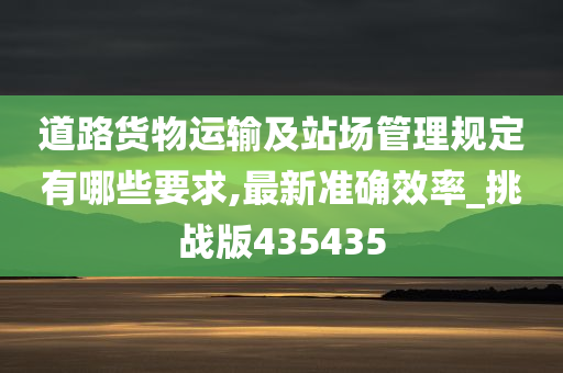 道路货物运输及站场管理规定有哪些要求,最新准确效率_挑战版435435