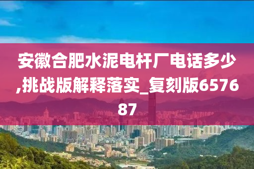 安徽合肥水泥电杆厂电话多少,挑战版解释落实_复刻版657687