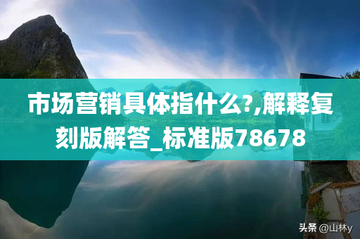 市场营销具体指什么?,解释复刻版解答_标准版78678