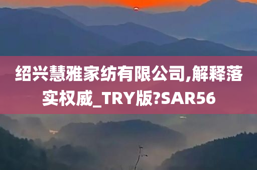 绍兴慧雅家纺有限公司,解释落实权威_TRY版?SAR56