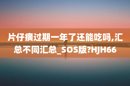 片仔癀过期一年了还能吃吗,汇总不同汇总_SOS版?HJH66