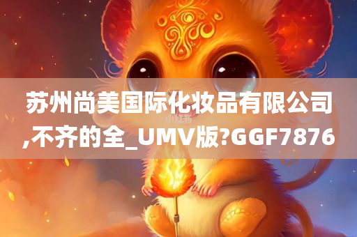 苏州尚美国际化妆品有限公司,不齐的全_UMV版?GGF7876