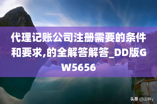 代理记账公司注册需要的条件和要求,的全解答解答_DD版GW5656