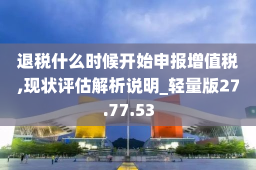 退税什么时候开始申报增值税,现状评估解析说明_轻量版27.77.53