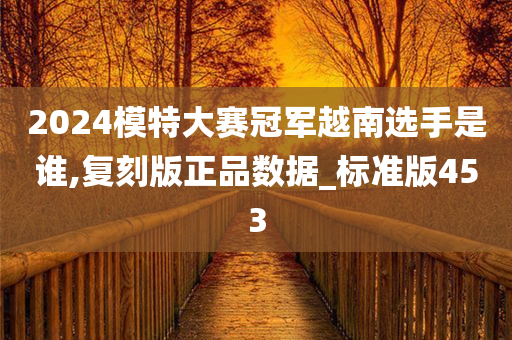 2024模特大赛冠军越南选手是谁,复刻版正品数据_标准版453