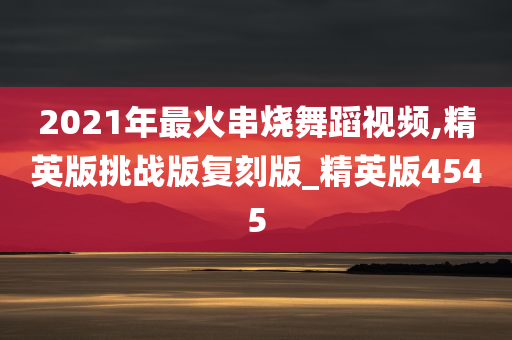 2021年最火串烧舞蹈视频,精英版挑战版复刻版_精英版4545