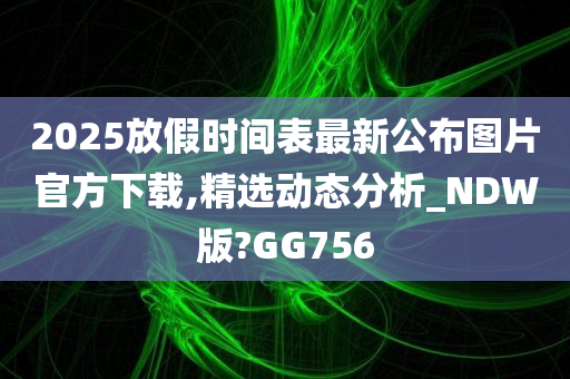 2025放假时间表最新公布图片官方下载,精选动态分析_NDW版?GG756