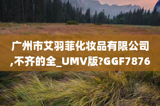 广州市艾羽菲化妆品有限公司,不齐的全_UMV版?GGF7876