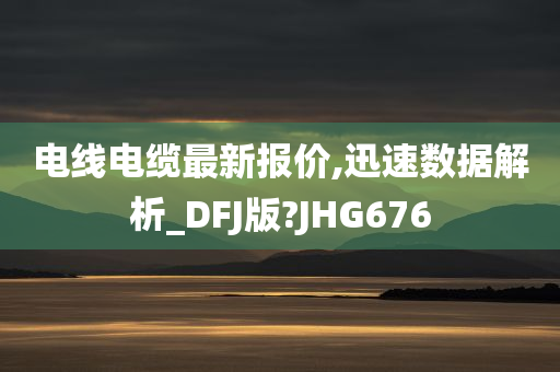 电线电缆最新报价,迅速数据解析_DFJ版?JHG676