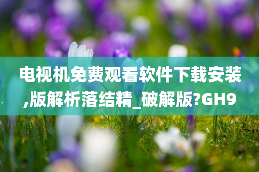 电视机免费观看软件下载安装,版解析落结精_破解版?GH9