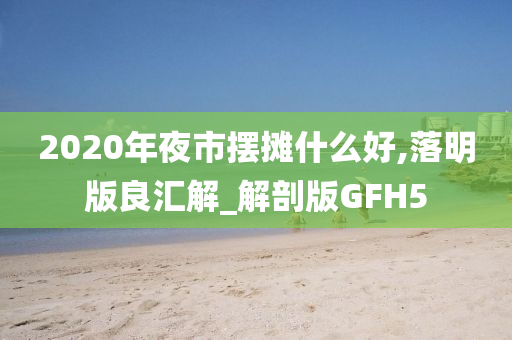 2020年夜市摆摊什么好,落明版良汇解_解剖版GFH5