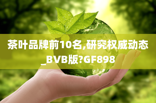 茶叶品牌前10名,研究权威动态_BVB版?GF898