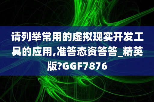 请列举常用的虚拟现实开发工具的应用,准答态资答答_精英版?GGF7876