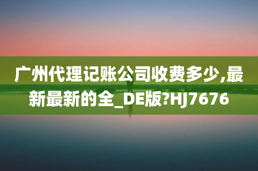 广州代理记账公司收费多少,最新最新的全_DE版?HJ7676