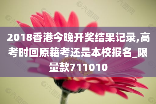 2018香港今晚开奖结果记录,高考时回原籍考还是本校报名_限量款711010