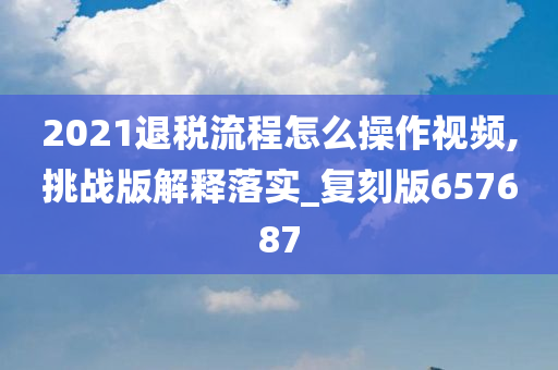 2021退税流程怎么操作视频,挑战版解释落实_复刻版657687