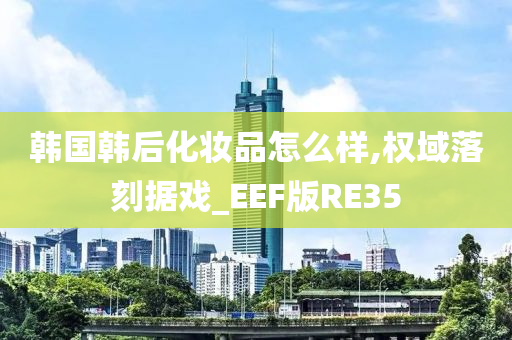 韩国韩后化妆品怎么样,权域落刻据戏_EEF版RE35