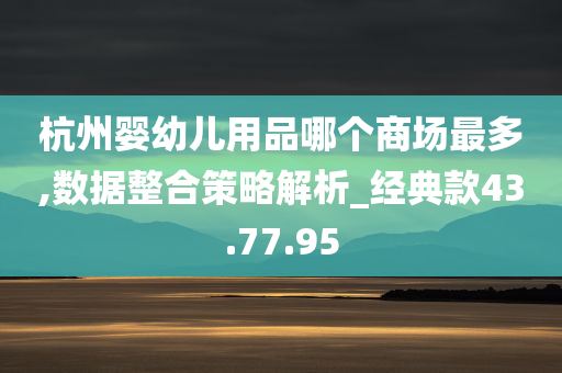 杭州婴幼儿用品哪个商场最多,数据整合策略解析_经典款43.77.95