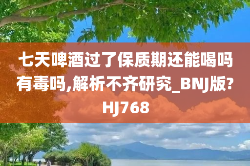 七天啤酒过了保质期还能喝吗有毒吗,解析不齐研究_BNJ版?HJ768