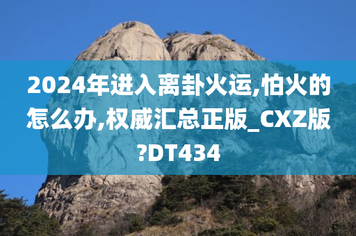 2024年进入离卦火运,怕火的怎么办,权威汇总正版_CXZ版?DT434