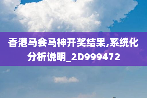 香港马会马神开奖结果,系统化分析说明_2D999472