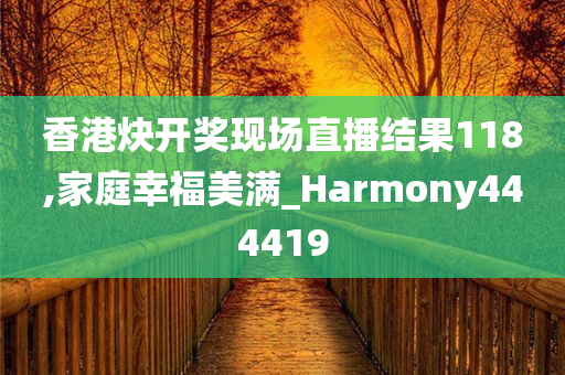 香港炔开奖现场直播结果118,家庭幸福美满_Harmony444419