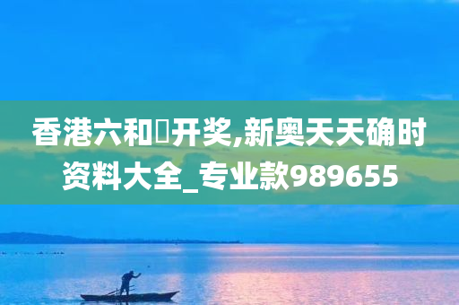 香港六和釆开奖,新奥天天确时资料大全_专业款989655