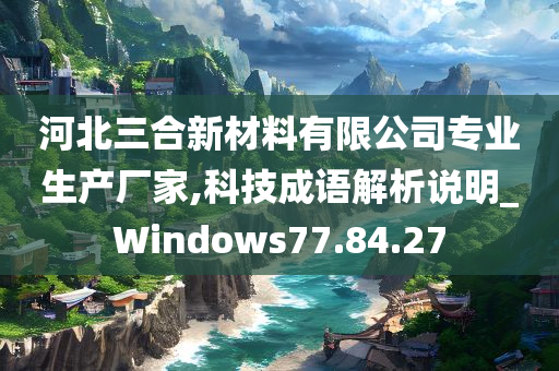 河北三合新材料有限公司专业生产厂家,科技成语解析说明_Windows77.84.27