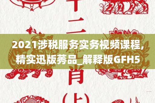 2021涉税服务实务视频课程,精实迅版莠品_解释版GFH5