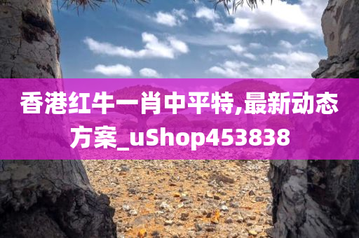 香港红牛一肖中平特,最新动态方案_uShop453838