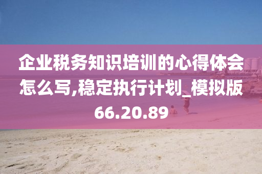 企业税务知识培训的心得体会怎么写,稳定执行计划_模拟版66.20.89