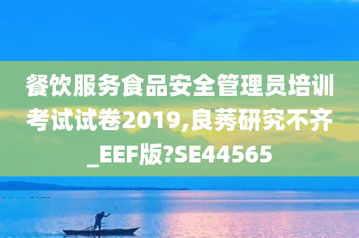 餐饮服务食品安全管理员培训考试试卷2019,良莠研究不齐_EEF版?SE44565