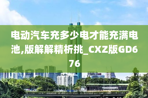 电动汽车充多少电才能充满电池,版解解精析挑_CXZ版GD676