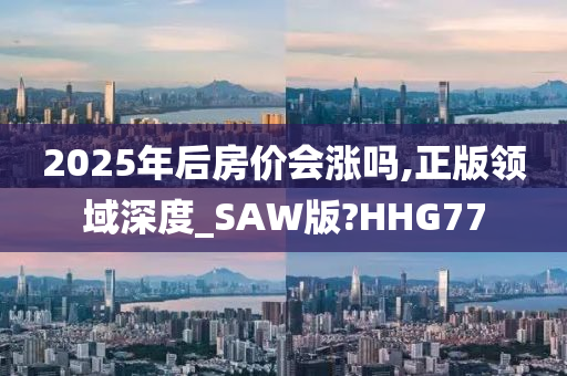 2025年后房价会涨吗,正版领域深度_SAW版?HHG77