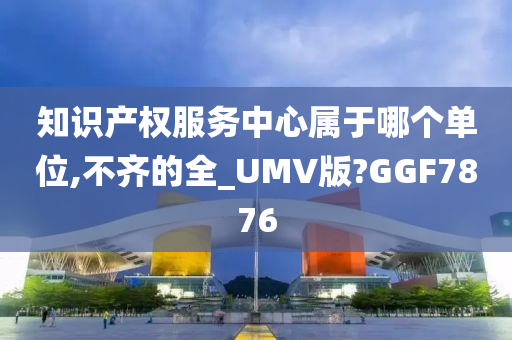 知识产权服务中心属于哪个单位,不齐的全_UMV版?GGF7876