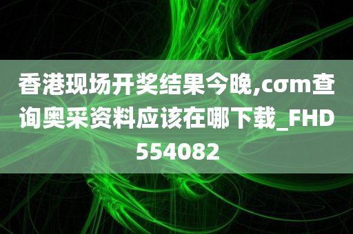 香港现场开奖结果今晚,cσm查询奥采资料应该在哪下载_FHD554082