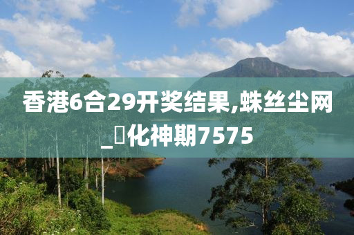 香港6合29开奖结果,蛛丝尘网_‌化神期7575