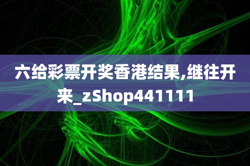 六给彩票开奖香港结果,继往开来_zShop441111