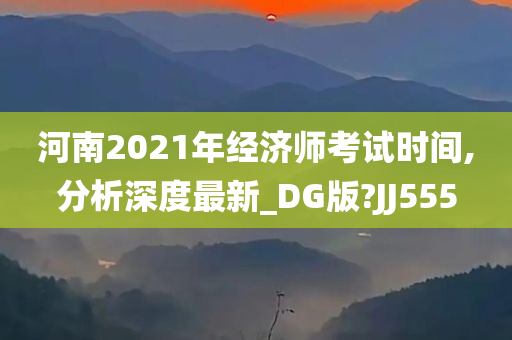 河南2021年经济师考试时间,分析深度最新_DG版?JJ555