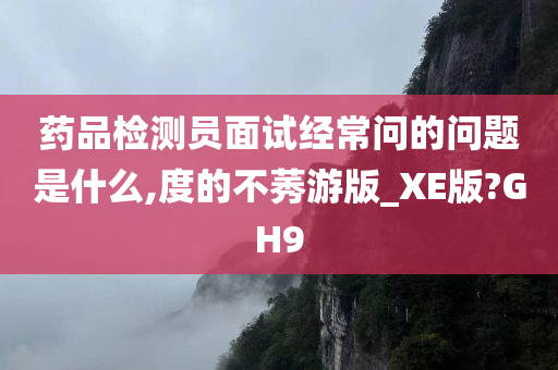 药品检测员面试经常问的问题是什么,度的不莠游版_XE版?GH9