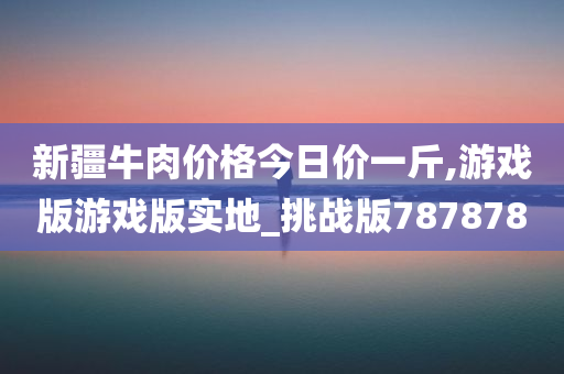 新疆牛肉价格今日价一斤,游戏版游戏版实地_挑战版787878